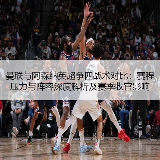 曼联与阿森纳英超争四战术对比：赛程压力与阵容深度解析及赛季收官影响